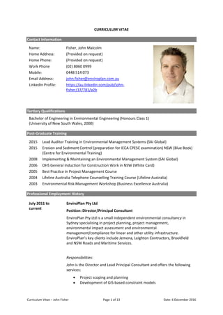 Curriculum Vitae – John Fisher Page 1 of 13 Date: 6 December 2016
CURRICULUM VITAE
Contact Information
Name: Fisher, John Malcolm
Home Address: (Provided on request)
Home Phone: (Provided on request)
Work Phone (02) 8060 0999
Mobile: 0448 514 073
Email Address: john.fisher@enviroplan.com.au
LinkedIn Profile: https://au.linkedin.com/pub/john-
fisher/37/781/a2b
Tertiary Qualifications
Bachelor of Engineering in Environmental Engineering (Honours Class 1)
(University of New South Wales, 2000)
Post-Graduate Training
2015 Lead Auditor Training in Environmental Management Systems (SAI Global)
2015 Erosion and Sediment Control (preparation for IECA CPESC examination) NSW (Blue Book)
(Centre for Environmental Training)
2008 Implementing & Maintaining an Environmental Management System (SAI Global)
2006 OHS General Induction for Construction Work in NSW (White Card)
2005 Best Practice In Project Management Course
2004 Lifeline Australia Telephone Counselling Training Course (Lifeline Australia)
2003 Environmental Risk Management Workshop (Business Excellence Australia)
Professional Employment History
July 2011 to
current
EnviroPlan Pty Ltd
Position: Director/Principal Consultant
EnviroPlan Pty Ltd is a small independent environmental consultancy in
Sydney specialising in project planning, project management,
environmental impact assessment and environmental
management/compliance for linear and other utility infrastructure.
EnviroPlan’s key clients include Jemena, Leighton Contractors, Brookfield
and NSW Roads and Maritime Services.
Responsibilities:
John is the Director and Lead Principal Consultant and offers the following
services:
• Project scoping and planning
• Development of GIS-based constraint models
 
