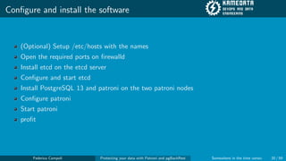 Configure and install the software
(Optional) Setup /etc/hosts with the names
Open the required ports on firewalld
Install etcd on the etcd server
Configure and start etcd
Install PostgreSQL 13 and patroni on the two patroni nodes
Configure patroni
Start patroni
profit
Federico Campoli Protecting your data with Patroni and pgBackRest Somewhere in the time vortex 20 / 59
 