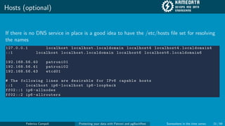 Hosts (optional)
If there is no DNS service in place is a good idea to have the /etc/hosts file set for resolving
the names
127.0.0.1 localhost localhost. localdomain localhost4 localhost4. localdomain4
::1 localhost localhost. localdomain localhost6 localhost6. localdomain6
192.168.56.40 patroni01
192.168.56.41 patroni02
192.168.56.43 etcd01
# The following lines are desirable for IPv6 capable hosts
::1 localhost ip6 -localhost ip6 -loopback
ff02 ::1 ip6 -allnodes
ff02 ::2 ip6 -allrouters
Federico Campoli Protecting your data with Patroni and pgBackRest Somewhere in the time vortex 21 / 59
 