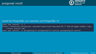 postgresql install
Install the PostgreSQL yum repository and PostgreSQL 13
sudo yum install -y 
https :// download.postgresql.org/pub/repos/yum/reporpms/EL -7- x86_64/pgdg -redhat -repo -
latest.noarch.rpm
sudo yum install -y postgresql13 postgresql13 -contrib postgresql13 -server
Federico Campoli Protecting your data with Patroni and pgBackRest Somewhere in the time vortex 26 / 59
 