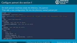 Configure patroni dcs section I
On both patroni machines create the directory /etc/patroni
Then add a new configuration file into the directory named patroni.yml
scope: t e s t
namespace: / p a t r o n i _ t e s t /
name: p a t r o n i 0 1 # t h i s v a l u e s s h o u l d b e u n i q u e w i t h i n t h e n a m e s p a c e a n d s c o p e
log:
dir: / v a r / l o g / p a t r o n i
restapi:
listen: 1 9 2 . 1 6 8 . 5 6 . 4 0 : 8 0 0 8
connect_address: 1 9 2 . 1 6 8 . 5 6 . 4 0 : 8 0 0 8
etcd:
hosts: 1 9 2 . 1 6 8 . 5 6 . 4 3 : 2 3 7 9
bootstrap:
dcs:
ttl: 1 0
loop_wait: 1 0
retry_timeout: 1 0
maximum_lag_on_failover: 1 0 4 8 5 7 6
postgresql:
Federico Campoli Protecting your data with Patroni and pgBackRest Somewhere in the time vortex 28 / 59
 