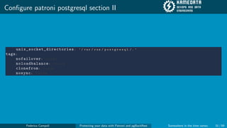 Configure patroni postgresql section II
unix_socket_directories: ’ / v a r / r u n / p o s t g r e s q l / . ’
tags:
nofailover: f a l s e
noloadbalance: f a l s e
clonefrom: f a l s e
nosync: f a l s e
Federico Campoli Protecting your data with Patroni and pgBackRest Somewhere in the time vortex 31 / 59
 