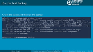 Run the first backup
Create the stanza and then run the backup
pgbackrest --stanza=test stanza -create
2021 -07 -05 09:41:31.677 P00 INFO: stanza -create command begin 2.34: --exec -id
=7404 -761 f890e --log -level -console=info --log -level -file=info --log -path =/ var/log
/patroni --pg1 -path =/var/lib/pgsql/data/postgresql0 --pg1 -port =5432 --pg1 -user=
postgres --repo1 -gcs -bucket=patroni -pgbackrest --repo1 -gcs -key=<redacted > --repo1
-path =/ repo --repo1 -type=gcs --stanza=test
2021 -07 -05 09:41:32.284 P00 INFO: stanza -create for stanza ’test ’ on repo1
2021 -07 -05 09:41:33.182 P00 INFO: stanza -create command end: completed
successfully (1506 ms)
pgbackrest --stanza=test backup
Federico Campoli Protecting your data with Patroni and pgBackRest Somewhere in the time vortex 45 / 59
 