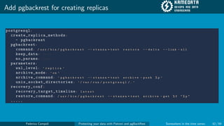 Add pgbackrest for creating replicas
postgresql:
create_replica_methods:
- pgbackrest
pgbackrest:
command: / u s r / b i n / p g b a c k r e s t - - s t a n z a = t e s t r e s t o r e - - d e l t a - - l i n k - a l l
keep_data: T r u e
no_params: T r u e
parameters:
wal_level: ’ r e p l i c a ’
archive_mode: ’ o n ’
archive_command: ’ p g b a c k r e s t - - s t a n z a = t e s t a r c h i v e - p u s h % p ’
unix_socket_directories: ’ / v a r / r u n / p o s t g r e s q l / . ’
recovery_conf:
recovery_target_timeline: l a t e s t
restore_command: / u s r / b i n / p g b a c k r e s t - - s t a n z a = t e s t a r c h i v e - g e t % f " % p "
.....
Federico Campoli Protecting your data with Patroni and pgBackRest Somewhere in the time vortex 52 / 59
 