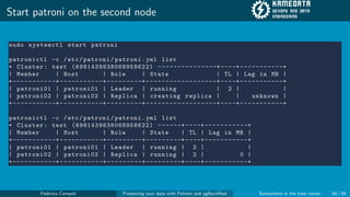 Start patroni on the second node
sudo systemctl start patroni
patronictl -c /etc/patroni/patroni.yml list
+ Cluster: test (6981439838068958622) ---------------+----+-----------+
| Member | Host | Role | State | TL | Lag in MB |
+-----------+-----------+---------+------------------+----+-----------+
| patroni01 | patroni01 | Leader | running | 2 | |
| patroni02 | patroni02 | Replica | creating replica | | unknown |
+-----------+-----------+---------+------------------+----+-----------+
patronictl -c /etc/patroni/patroni.yml list
+ Cluster: test (6981439838068958622) ------+----+-----------+
| Member | Host | Role | State | TL | Lag in MB |
+-----------+-----------+---------+---------+----+-----------+
| patroni01 | patroni01 | Leader | running | 2 | |
| patroni02 | patroni02 | Replica | running | 2 | 0 |
+-----------+-----------+---------+---------+----+-----------+
Federico Campoli Protecting your data with Patroni and pgBackRest Somewhere in the time vortex 55 / 59
 
