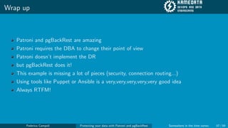 Wrap up
Patroni and pgBackRest are amazing
Patroni requires the DBA to change their point of view
Patroni doesn’t implement the DR
but pgBackRest does it!
This example is missing a lot of pieces (security, connection routing...)
Using tools like Puppet or Ansible is a very,very,very,very,very good idea
Always RTFM!
Federico Campoli Protecting your data with Patroni and pgBackRest Somewhere in the time vortex 57 / 59
 
