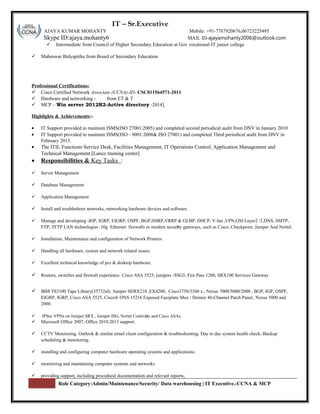 S r: IT – Sr.Executive
AJAYA KUMAR MOHANTY Mobile: +91-7787920676,06723225495
Skype ID:ajaya.mohanty6 MAIL ID-ajayamohanty2006@outlook.com
 Intermediate from Council of Higher Secondary Education at Gov vocational-IT junior college
 Maheswar Bidyapitha from Board of Secondary Education
Professional Certifications:
 Cisco Certified Network Associate (CCNA)-ID- CSC011564571-2011
 Hardware and networking - from ET & T
 MCP – Win server 2012R2-Active directory -2014].
Highlights & Achievements:-
• IT Support provided to maintain ISMS(ISO 27001:2005) and completed second periodical audit from DNV in January 2010
• IT Support provided to maintain ISMS(ISO - 9001:2008& ISO 27001) and completed Third periodical audit from DNV in
February 2015.
• The ITIL Functions Service Desk, Facilities Management, IT Operations Control, Application Management and
Technical Management.[Lanco training center]
• Responsibilities & Key Tasks :
 Server Management
 Database Management
 Application Management
 Install and troubleshoot networks, networking hardware devices and software.
 Manage and developing -RIP, IGRP, EIGRP, OSPF, BGP,HSRP,VRRP & GLBP, DHCP, V-lan ,VPN,OSI Layer2 /3,DNS, SMTP,
FTP, TFTP LAN technologies :10g Ethernet. firewalls or modern security gateways, such as Cisco, Checkpoint, Juniper And Nortel.
 Installation, Maintenance and configuration of Network Printers.
 Handling all hardware, system and network related issues.
 Excellent technical knowledge of pcs & desktop hardware.
 Routers, switches and firewall experience. Cisco ASA 5525, junipers -SSG5, Fire Pass 1200, SRX100 Services Gateway
 IBM TS3100 Tape Library(35732ul). Juniper SERX210 ,EX4200, Cisco3750/3560 x., Nexus 7000/5000/2000 , BGP, IGP, OSPF,
EIGRP, IGRP, Cisco ASA 5525, Cisco® ONS 15216 Exposed Faceplate Mux / Demux 40-Channel Patch Panel, Nexus 5000 and
2000.
 IPSec VPNs on Juniper SRX , Juniper ISG, Nortel Contivity and Cisco ASAs.
 Microsoft Office 2007, Office 2010.2013 support.
 CCTV Monitoring. Outlook & similar email client configuration & troubleshooting. Day to day system health check.-Backup
scheduling & monitoring.
 installing and configuring computer hardware operating systems and applications;
 monitoring and maintaining computer systems and networks
 providing support, including procedural documentation and relevant reports;
Role Category:Admin/Maintenance/Security/ Data warehousing | IT Executive.-CCNA & MCP
 
