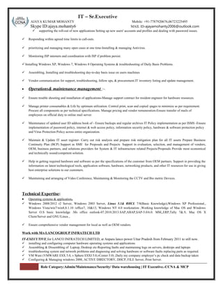 S r: IT – Sr.Executive
AJAYA KUMAR MOHANTY Mobile: +91-7787920676,06723225495
Skype ID:ajaya.mohanty6 MAIL ID-ajayamohanty2006@outlook.com
 supporting the roll-out of new applications Setting up new users' accounts and profiles and dealing with password issues.
 Responding within agreed time limits to call-outs.
 prioritizing and managing many open cases at one time-Installing & managing Antivirus.
 Monitoring ISP internets and coordination with ISP if problem persist.
 Installing Windows XP, Windows 7, Windows 8 Operating Systems & troubleshooting of Daily Basis Problems.
 Assembling, Installing and troubleshooting day-to-day basis issue on users machines
 Vendor communication for support, troubleshooting, follow ups, & procurement.IT inventory listing and update management.
• Operations& maintenance management :-.
 Ensure trouble shooting and installation of applications-Manage support contract for resident engineer for hardware resources.
 Manage printer consumables & Life by optimum utilization. Control print, scan and copied -pages to minimize as per requirement.
Procure all components as per technical specifications. Manage pricing and vendor remuneration-Ensure transfer of mails of
employees on official duty to online mail server.
 Maintenance of updated user ID address book of - Ensure backups and regular archives IT Policy implementation as per ISMS -Ensure
implementation of password policy, internet & web access policy, information security policy, hardware & software protection policy
and Virus Protection Policy across entire organization.
 Maintain & Update IT asset register- Carry out risk analysis and prepare risk mitigation plan for all IT assets Prepare Business
Continuity Plan (BCP) Support as SME for Proposals and Projects Support in evaluation, selection, and management of vendors,
OEM, business partners, and solutions providers for System & IT infrastructure related Projects/Proposals Provide most economical
and technically sound/competent solution.
 Help in getting required hardware and software as per the specifications of the customer from OEM partners. Support in providing the
information on latest technological tools, application software, hardware, networking products, and other IT resources for use in giving
best enterprise solutions to our customers.
 Maintaining and arranging of Video Conference, Maintaining & Monitoring the CCTV and Bio metric Devices.
Technical Expertise:
• Operating systems & application.
 Windows 2008/2012 r2 Server, Windows 2003 Server, Linux 5.1& RHCL 7/8(Basic Knowledge),Windows XP Professional.,
Windows Vista/win7/win8,8.1.10 /office7, 10&13, Windows NT 4.0 workstation ,Working knowledge of Mac OS and Windows
Server O.S basic knowledge .Ms office outlook-07.2010.2013.SAP,ABAP,SAP-5.0/6.0. MM,,ERP,Tally 7&.9, Mac OS X
Client/Server and GNU/Linux ,
 Ensure comprehensive vendor management for local as well as OEM vendors.
Work with M/s LANCOGROUP INFRATECH LTD
IT-EXECUTIVE for LANCO INFRATECH LIMITED, at Anpara lanco power Uttar Pradesh from February 2011 to still now.
 installing and configuring computer hardware operating systems and applications
 Assembling & Dissembling of Laptop, Desktop etc-Reporting faults and maintaining logs on servers, desktops and laptops
 troubleshooting system and network problems and diagnosing and solving hardware or software faults replacing parts as required.
 VM Ware (VMWARE ESX 5.0, v Sphere ESXI 5.0,vCenter 5.0) ,Daily my company employer’s pc check and data backup taken
 Configuring & Managing windows 2008, ACTIVE DIRECTORY, DHCP, FILE Server, Print Server.
Role Category:Admin/Maintenance/Security/ Data warehousing | IT Executive.-CCNA & MCP
 