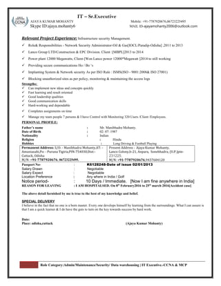 S r: IT – Sr.Executive
AJAYA KUMAR MOHANTY Mobile: +91-7787920676,06723225495
Skype ID:ajaya.mohanty6 MAIL ID-ajayamohanty2006@outlook.com
Relevant Project Experience: Infrastructure security Management.
 Role& Responsibilities - Network Security Administrator-Oil & Gas[IOCL/Paradip-Odisha] ,2011 to 2013
 Lanco Group LTD/Construction & EPC Division. Client :[MBPL]2013 to 2014
 Power plant 12000 Megawatts, Client-[Won Lanco power 12000*Megawatt ]2014 to still working
 Providing secure communications Ho / Bo ‘s
 Implanting System & Network security As per ISO Rule : ISMS(ISO - 9001:2008& ISO 27001)
 Blocking unauthorized sites as per policy, monitoring & maintaining the access logs
Strengths:
 Can implement new ideas and concepts quickly
 Fast learning and result oriented
 Good leadership qualities
 Good communication skills
 Hard-working and dependable
 Completes assignments on time
 Manage my team people 7 persons & I have Control with Monitoring 320 Users /Client /Employees.
PERSONAL PROFILE:
Father’s name : Mr. Manibhadra Mohanty.
Date of Birth : 02: 07: 1987
Nationality : Indian
Religion : Hindu
Hobbies : Long Driving & Football Playing
Permanent Address: S/O: - Manibhadra Mohanty,AT: -
Amuniasahi,Po: - Puruna Tigiria,PIN-754030,Dist:-
Cuttack, Odisha
M/N: +91-7787920676, 06723225495.
Present Address : Ajaya Kumar Mohanty,
Lanco Colony,b-21, Anpara, Sonebhadra, (U.P.)pin-
231225.
M/N: +91-7787920676,9437604120
Passport No- : K6128248-Date of issue 02/01/2013
Salary Drawn : Negotiable
Salary Expect : Negotiable
Location Preference : Any where in India / Golf
Notice period- : 10 Days / Immediate. [Now I am fine anywhere in India]
REASON FOR LEAVING : I AM HOSPITALSED. On 8th
February2016 to 25th
march 2016[Accident case]
The above detail furnished by me is true to the best of my knowledge and belief.
SPECIAL DELIVERY
I believe in the fact that no one is a born master. Every one develops himself by learning from the surroundings. What I can assure is
that I am a quick learner & I do have the guts to turn on the key towards success by hard work.
Date:
Place: odisha,cuttack (Ajaya Kumar Mohanty)
Role Category:Admin/Maintenance/Security/ Data warehousing | IT Executive.-CCNA & MCP
 