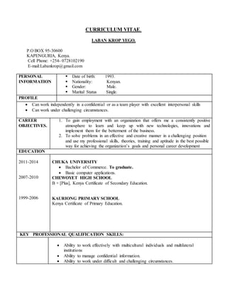 CURRICULUM VITAE.
LABAN KROP YEGO.
P.O BOX 95-30600
KAPENGURIA, Kenya.
Cell Phone: +254- 0728102190
E-mail:Labankrop@gmail.com
PERSONAL
INFORMATION
 Date of birth: 1993.
 Nationality: Kenyan.
 Gender: Male.
 Marital Status Single.
PROFILE
 Can work independently in a confidential or as a team player with excellent interpersonal skills
 Can work under challenging circumstances.
CAREER
OBJECTIVES.
1. To gain employment with an organization that offers me a consistently positive
atmosphere to learn and keep up with new technologies, innovations and
implement them for the betterment of the business.
2. To solve problems in an effective and creative manner in a challenging position
and use my professional skills, theories, training and aptitude in the best possible
way for achieving the organization’s goals and personal career development
EDUCATION
2011-2014
2007-2010
1999-2006
CHUKA UNIVERSITY
 Bachelor of Commerce. To graduate.
 Basic computer applications.
CHEWOYET HIGH SCHOOL
B + [Plus], Kenya Certificate of Secondary Education.
KAURIONG PRIMARY SCHOOL
Kenya Certificate of Primary Education.
KEY PROFESSIONAL QUALIFICATION SKILLS:
 Ability to work effectively with multicultural individuals and multilateral
institutions
 Ability to manage confidential information.
 Ability to work under difficult and challenging circumstances.
 