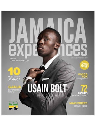 JAMAICAEXPERIENCES.COM|1
JUNE 2016
COMPLIMENTARY COPY
JAMAICAEXPERIENCES.COM
USAIN BOLTthe road to rio
GANJA
10MUST DO’S IN
JAMAICA
BEYOND THE
SMOKE
PREMIERE
ISSUE
MAXI PRIEST:
HOW I ROLL
72HOURS
IN MONTEGO BAY
#ilovejamaica
VIVICA
FOX
 