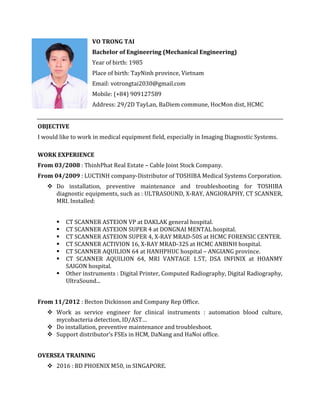 VO TRONG TAI
Bachelor of Engineering (Mechanical Engineering)
Year of birth: 1985
Place of birth: TayNinh province, Vietnam
Email: votrongtai2030@gmail.com
Mobile: (+84) 909127589
Address: 29/2D TayLan, BaDiem commune, HocMon dist, HCMC
OBJECTIVE
I would like to work in medical equipment field, especially in Imaging Diagnostic Systems.
WORK EXPERIENCE
From 03/2008 : ThinhPhat Real Estate – Cable Joint Stock Company.
From 04/2009 : LUCTINH company-Distributor of TOSHIBA Medical Systems Corporation.
 Do installation, preventive maintenance and troubleshooting for TOSHIBA
diagnostic equipments, such as : ULTRASOUND, X-RAY, ANGIORAPHY, CT SCANNER,
MRI. Installed:
 CT SCANNER ASTEION VP at DAKLAK general hospital.
 CT SCANNER ASTEION SUPER 4 at DONGNAI MENTAL hospital.
 CT SCANNER ASTEION SUPER 4, X-RAY MRAD-50S at HCMC FORENSIC CENTER.
 CT SCANNER ACTIVION 16, X-RAY MRAD-32S at HCMC ANBINH hospital.
 CT SCANNER AQUILION 64 at HANHPHUC hospital – ANGIANG province.
 CT SCANNER AQUILION 64, MRI VANTAGE 1.5T, DSA INFINIX at HOANMY
SAIGON hospital.
 Other instruments : Digital Printer, Computed Radiography, Digital Radiography,
UltraSound...
From 11/2012 : Becton Dickinson and Company Rep Office.
 Work as service engineer for clinical instruments : automation blood culture,
mycobacteria detection, ID/AST…
 Do installation, preventive maintenance and troubleshoot.
 Support distributor’s FSEs in HCM, DaNang and HaNoi office.
OVERSEA TRAINING
 2016 : BD PHOENIX M50, in SINGAPORE.
 