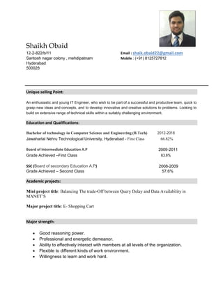 Shaikh Obaid
12-2-822/b/11 Email : shaik.obaid22@gmail.com
Santosh nagar colony , mehdipatnam Mobile : (+91) 8125727812
Hyderabad
500028
Unique selling Point:
An enthusiastic and young IT Engineer, who wish to be part of a successful and productive team, quick to
grasp new ideas and concepts, and to develop innovative and creative solutions to problems. Looking to
build on extensive range of technical skills within a suitably challenging environment.
Education and Qualifications:
Bachelor of technology in Computer Science and Engineering (B.Tech) 2012-2016
Jawaharlal Nehru Technological University, Hyderabad - First Class 66.82%
Board of Intermediate Education A.P 2009-2011
Grade Achieved –First Class 63.6%
SSC (Board of secondary Education A.P) 2008-2009
Grade Achieved – Second Class 57.6%
Academic projects:
Mini project title: Balancing The trade-Off between Query Delay and Data Availability in
MANET’S
Major project title: E- Shopping Cart
Major strength:
 Good reasoning power.
 Professional and energetic demeanor.
 Ability to effectively interact with members at all levels of the organization.
 Flexible to different kinds of work environment.
 Willingness to learn and work hard.
 