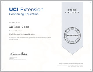 EDUCA
T
ION FOR EVE
R
YONE
CO
U
R
S
E
C E R T I F
I
C
A
TE
COURSE
CERTIFICATE
DECEMBER 16, 2015
Melissa Coon
High-Impact Business Writing
an online non-credit course authorized by University of California, Irvine and offered
through Coursera
has successfully completed
Sue Robins, M.S. Ed.
Instructor
University of California, Irvine Extension
Verify at coursera.org/verify/BQJW8QA8YZN6
Coursera has confirmed the identity of this individual and
their participation in the course.
 