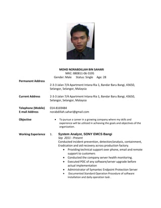 MOHD NORABDILLAH BIN SAHARI
NRIC: 880811-06-5595
Gender: Male Status: Single Age: 28
Permanent Address
2-3-3 Jalan 7/4 Apartment Intana Ria 1, Bandar Baru Bangi, 43650,
Selangor, Selangor, Malaysia
Current Address 2-3-3 Jalan 7/4 Apartment Intana Ria 1, Bandar Baru Bangi, 43650,
Selangor, Selangor, Malaysia
Telephone (Mobile)
E-mail Address
014-8169484
norabdillah.sahari@gmail.com
Objective • To pursue a career in a growing company where my skills and
experience will be utilized in achieving the goals and objectives of the
organization.
Working Experience 1. System Analyst, SONY EMCS Bangi
Sep 2011 - Present
Conducted incident prevention, detection/analysis, containment,
Eradication and aid recovery across production factory.
• Providing technical support over phone, email and remote
support to customers
• Conducted the company server health monitoring.
• Executed POC of any software/server upgrade before
actual implementation
• Administrator of Symantec Endpoint Protection Server
• Documented Standard Operation Procedure of software
installation and daily operation task .
 