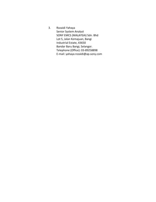 3. Rozaidi Yahaya
Senior System Analyst
SONY EMCS (MALAYSIA) Sdn. Bhd
Lot 5, Jalan Kemajuan, Bangi
Industrial Estate, 43650
Bandar Baru Bangi, Selangor.
Telephone (Office): 03-89258898
E-mail: yahaya.rozaidi@ap.sony.com
 