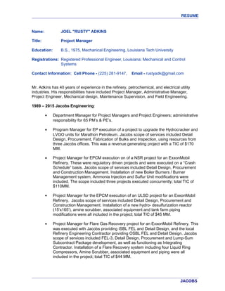 RESUME
Name: JOEL "RUSTY" ADKINS
Title: Project Manager
Education: B.S., 1975, Mechanical Engineering, Louisiana Tech University
Registrations: Registered Professional Engineer, Louisiana; Mechanical and Control
Systems
Contact Information: Cell Phone - (225) 281-9147, Email - rustyadk@gmail.com
Mr. Adkins has 40 years of experience in the refinery, petrochemical, and electrical utility
industries. His responsibilities have included Project Manager, Administrative Manager,
Project Engineer, Mechanical design, Maintenance Supervision, and Field Engineering.
1989 – 2015 Jacobs Engineering:
• Department Manager for Project Managers and Project Engineers; administrative
responsibility for 65 PM’s & PE’s.
• Program Manager for EP execution of a project to upgrade the Hydrocracker and
LVGO units for Marathon Petroleum. Jacobs scope of services included Detail
Design, Procurement, Fabrication of Bulks and Inspection, using resources from
three Jacobs offices. This was a revenue generating project with a TIC of $170
MM.
• Project Manager for EPCM execution on of a NSR project for an ExxonMobil
Refinery. These were regulatory driven projects and were executed on a “Crash
Schedule” basis. Jacobs scope of services included Detail Design, Procurement
and Construction Management. Installation of new Boiler Burners / Burner
Management system, Ammonia Injection and Sulfur Unit modifications were
included. The scope included three projects executed concurrently; total TIC of
$110MM.
• Project Manager for the EPCM execution of an ULSD project for an ExxonMobil
Refinery. Jacobs scope of services included Detail Design, Procurement and
Construction Management. Installation of a new hydro- desulfurization reactor
(15’x165’), amine scrubber, associated equipment and tank farm piping
modifications were all included in the project; total TIC of $45 MM.
• Project Manager for Flare Gas Recovery project for an ExxonMobil Refinery. This
was executed with Jacobs providing ISBL FEL and Detail Design, and the local
Refinery Engineering Contractor providing OSBL FEL and Detail Design. Jacobs
scope of services included FEL-3, Detail Design, Procurement and Lump-Sum
Subcontract Package development, as well as functioning as Integrating
Contractor. Installation of a Flare Recovery system including four Liquid Ring
Compressors, Amine Scrubber, associated equipment and piping were all
included in the project; total TIC of $44 MM.
JACOBS
 