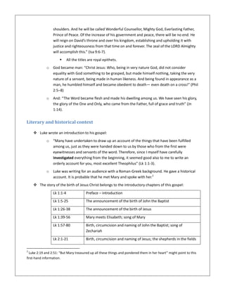 shoulders. And he will be called Wonderful Counsellor, Mighty God, Everlasting Father,
Prince of Peace. Of the increase of his government and peace, there will be no end. He
will reign on David’s throne and over his kingdom, establishing and upholding it with
justice and righteousness from that time on and forever. The zeal of the LORD Almighty
will accomplish this.” (Isa 9:6-7).
 All the titles are royal epithets.
o God became man: “Christ Jesus: Who, being in very nature God, did not consider
equality with God something to be grasped, but made himself nothing, taking the very
nature of a servant, being made in human likeness. And being found in appearance as a
man, he humbled himself and became obedient to death— even death on a cross!” (Phil
2:5–8)
o And: “The Word became flesh and made his dwelling among us. We have seen his glory,
the glory of the One and Only, who came from the Father, full of grace and truth” (Jn
1:14).
Literary and historical context
 Luke wrote an introduction to his gospel:
o “Many have undertaken to draw up an account of the things that have been fulfilled
among us, just as they were handed down to us by those who from the first were
eyewitnesses and servants of the word. Therefore, since I myself have carefully
investigated everything from the beginning, it seemed good also to me to write an
orderly account for you, most excellent Theophilus” (Lk 1:1-3).
o Luke was writing for an audience with a Roman-Greek background. He gave a historical
account. It is probable that he met Mary and spoke with her.2
 The story of the birth of Jesus Christ belongs to the introductory chapters of this gospel:
Lk 1:1-4 Preface – introduction
Lk 1:5-25 The announcement of the birth of John the Baptist
Lk 1:26-38 The announcement of the birth of Jesus
Lk 1:39-56 Mary meets Elisabeth; song of Mary
Lk 1:57-80 Birth, circumcision and naming of John the Baptist; song of
Zechariah
Lk 2:1-21 Birth, circumcision and naming of Jesus; the shepherds in the fields
2
Luke 2:19 and 2:51: “But Mary treasured up all these things and pondered them in her heart” might point to this
first-hand information.
 