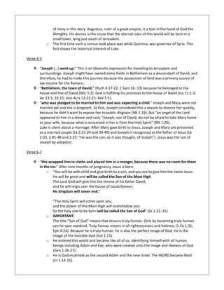 of irony in this story. Augustus, ruler of a great empire, is a tool in the hand of God the
Almighty. His decree is the cause that the eternal ruler of this world will be born in a
small town, lying just south of Jerusalem.
o The first time such a census took place was while Quirinius was governor of Syria. This
fact shows the historical interest of Luke.
Verse 4-5
 “Joseph (…) went up.” This is an idiomatic expression for travelling to Jerusalem and
surroundings. Joseph might have owned some fields in Bethlehem as a descendant of David, and
therefore, he had to make this journey because the possession of land was a primary source of
tax income for the Romans.
 “Bethlehem, the town of David.” (Ruth 4:17-22; 1 Sam 16:-13) because he belonged to the
house and line of David (Mic 5:2). God is fulfilling his promises to the house of David (Isa 11:1-2;
Jer 23:5; 33:15; also Acts 13:22-23; Rev 5:5).
 “who was pledged to be married to him and was expecting a child.” Joseph and Mary were not
married yet and she is pregnant. At first, Joseph considered this a reason to divorce her quietly,
because he didn’t want to expose her to public disgrace (Mt 1:19). But “an angel of the Lord
appeared to him in a dream and said, “Joseph, son of David, do not be afraid to take Mary home
as your wife, because what is conceived in her is from the Holy Spirit” (Mt 1:20).
Luke is silent about a marriage. After Mary gave birth to Jesus, Joseph and Mary are presented
as a married couple (Lk 2:21-24 and 39-40) and Joseph is recognised as the father of Jesus (Lk
2:33, 2:41-48 and 3:23: “He was the son, so it was thought, of Joseph”). Jesus was the son of
Joseph by adoption.
Verse 6-7
 “She wrapped him in cloths and placed him in a manger, because there was no room for them
in the inn.” After nine months of pregnancy, Jesus is born.
o “You will be with child and give birth to a son, and you are to give him the name Jesus.
He will be great and will be called the Son of the Most High.
The Lord God will give him the throne of his father David,
and he will reign over the house of Jacob forever;
his kingdom will never end.”
“The Holy Spirit will come upon you,
and the power of the Most High will overshadow you.
So the holy one to be born will be called the Son of God” (Lk 1:31–35).
o IMPORTANT:
The title “Son of God” means that Jesus is truly human. Only by becoming truly human
can he save mankind. Truly human means in all righteousness and holiness (1 Co 1:31;
Eph 4:24). Because he is truly human, he is also the perfect image of God. He is the
image of the invisible God (Col 1:15).
o He entered this world and became like all of us, identifying himself with all human
beings including Adam and Eve, who were created unto the image and likeness of God
(Gen 1:26-27).
o He is God incarnate as the second Adam and the new Israel. The WORD became flesh
(Jn 1:14-15).
 