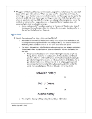  Mary gave birth to Jesus. She wrapped him in cloths, a sign of her motherly care. The account of
Jesus’ birth is spare in the extreme.6
Where was Jesus born? In a stable? We don’t know. The
only thing we know that there was no room for them at the inn. The manger was the sign for the
shepherds (Lk 2:8-20). It was their manger and they were out in the fields that night. They knew
where to look for the baby (Lk 2:12). The manger was not a sign of contempt on the part of the
residents of Bethlehem for a pregnant woman on the point of delivering a baby. Luke only
explains why the child was placed in a manger.
o Roman readers wouldn’t have been surprised by this account. They knew the story of
Romulus and Remus, founders of the city of Rome. The twins were abandoned, fed by a
she-wolf and finally found by a shepherd.
Application
 What is the relevance of the history of the nativity of Christ?
o We need to be reminded of the salvation history which began when the first man and
his wife (Adam and Eve) sinned for the first time (Gen 3:1-6). The salvation history and
the history of this world will come to its end when Jesus Christ will return.
o The history of this world is full of brokenness between nations and between individuals,
visible in wars of the past and present, poverty and wealth, sickness and health, love
and hate.
 The preacher should spend some time mentioning the troubles people are
facing. It shows that all of us need salvation. It shows that this world needs
salvation. When we celebrate Christmas, it is therefore important not only to
pay attention to personal salvation of individual believers (Jn 3:16) but also to
pay attention to the need of this world with all its religious, political, racial,
economic and environmental problems, because Jesus Christ is Lord of this
world. He received all power (Mt 28:18-20) as the heir of king David.
o This simplified drawing will help us to understand Luke 2:1-7 better.
6
Nolland, J. (1989, p. 105)
 