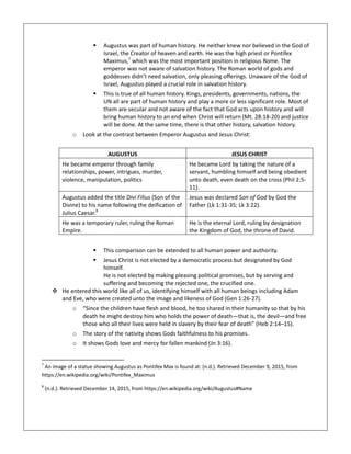  Augustus was part of human history. He neither knew nor believed in the God of
Israel, the Creator of heaven and earth. He was the high priest or Pontifex
Maximus,7
which was the most important position in religious Rome. The
emperor was not aware of salvation history. The Roman world of gods and
goddesses didn’t need salvation, only pleasing offerings. Unaware of the God of
Israel, Augustus played a crucial role in salvation history.
 This is true of all human history. Kings, presidents, governments, nations, the
UN all are part of human history and play a more or less significant role. Most of
them are secular and not aware of the fact that God acts upon history and will
bring human history to an end when Christ will return (Mt. 28:18-20) and justice
will be done. At the same time, there is that other history, salvation history.
o Look at the contrast between Emperor Augustus and Jesus Christ:
AUGUSTUS JESUS CHRIST
He became emperor through family
relationships, power, intrigues, murder,
violence, manipulation, politics
He became Lord by taking the nature of a
servant, humbling himself and being obedient
unto death, even death on the cross (Phil 2:5-
11).
Augustus added the title Divi Filius (Son of the
Divine) to his name following the deification of
Julius Caesar.8
Jesus was declared Son of God by God the
Father (Lk 1:31-35; Lk 3:22).
He was a temporary ruler, ruling the Roman
Empire.
He is the eternal Lord, ruling by designation
the Kingdom of God, the throne of David.
 This comparison can be extended to all human power and authority.
 Jesus Christ is not elected by a democratic process but designated by God
himself.
He is not elected by making pleasing political promises, but by serving and
suffering and becoming the rejected one, the crucified one.
 He entered this world like all of us, identifying himself with all human beings including Adam
and Eve, who were created unto the image and likeness of God (Gen 1:26-27).
o “Since the children have flesh and blood, he too shared in their humanity so that by his
death he might destroy him who holds the power of death—that is, the devil—and free
those who all their lives were held in slavery by their fear of death” (Heb 2:14–15).
o The story of the nativity shows Gods faithfulness to his promises.
o It shows Gods love and mercy for fallen mankind (Jn 3:16).
7
An image of a statue showing Augustus as Pontifex Max is found at: (n.d.). Retrieved December 9, 2015, from
https://en.wikipedia.org/wiki/Pontifex_Maximus
8
(n.d.). Retrieved December 14, 2015, from https://en.wikipedia.org/wiki/Augustus#Name
 