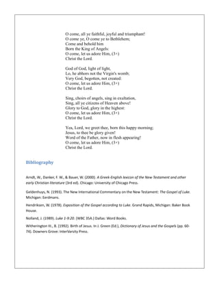 O come, all ye faithful, joyful and triumphant!
O come ye, O come ye to Bethlehem;
Come and behold him
Born the King of Angels:
O come, let us adore Him, (3×)
Christ the Lord.
God of God, light of light,
Lo, he abhors not the Virgin's womb;
Very God, begotten, not created:
O come, let us adore Him, (3×)
Christ the Lord.
Sing, choirs of angels, sing in exultation,
Sing, all ye citizens of Heaven above!
Glory to God, glory in the highest:
O come, let us adore Him, (3×)
Christ the Lord.
Yea, Lord, we greet thee, born this happy morning;
Jesus, to thee be glory given!
Word of the Father, now in flesh appearing!
O come, let us adore Him, (3×)
Christ the Lord.
Bibliography
Arndt, W., Danker, F. W., & Bauer, W. (2000). A Greek-English lexicon of the New Testament and other
early Christian literature (3rd ed). Chicago: University of Chicago Press.
Geldenhuys, N. (1993). The New International Commentary on the New Testament: The Gospel of Luke.
Michigan: Eerdmans.
Hendriksen, W. (1978). Exposition of the Gospel according to Luke. Grand Rapids, Michigan: Baker Book
House.
Nolland, J. (1989). Luke 1-9:20. (WBC 35A.) Dallas: Word Books.
Witherington III., B. (1992). Birth of Jesus. In J. Green (Ed.), Dictionary of Jesus and the Gospels (pp. 60-
74). Downers Grove: InterVarsity Press.
 