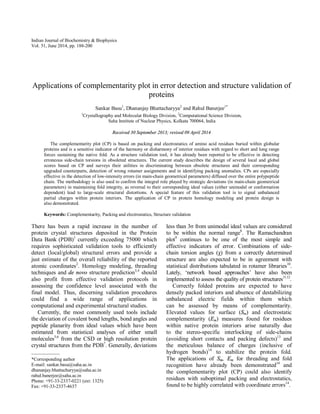 Indian Journal of Biochemistry & Biophysics
Vol. 51, June 2014, pp. 188-200
Applications of complementarity plot in error detection and structure validation of
proteins
Sankar Basu1
, Dhananjay Bhattacharyya2
and Rahul Banerjee1*
1
Crystallography and Molecular Biology Division, 2
Computational Science Division,
Saha Institute of Nuclear Physics, Kolkata 700064, India
Received 30 September 2013; revised 09 April 2014
The complementarity plot (CP) is based on packing and electrostatics of amino acid residues buried within globular
proteins and is a sensitive indicator of the harmony or disharmony of interior residues with regard to short and long range
forces sustaining the native fold. As a structure validation tool, it has already been reported to be effective in detecting
erroneous side-chain torsions in obsoleted structures. The current study describes the design of several local and global
scores based on CP and surveys their utilities in discriminating between obsolete structures and their corresponding
upgraded counterparts, detection of wrong rotamer assignments and in identifying packing anomalies. CPs are especially
effective in the detection of low-intensity errors (in main-chain geometrical parameters) diffused over the entire polypeptide
chain. The methodology is also used to confirm the integral role played by strategic deviations (in main-chain geometrical
parameters) in maintaining fold integrity, as reversal to their corresponding ideal values (either unimodal or conformation
dependent) lead to large-scale structural distortions. A special feature of this validation tool is to signal unbalanced
partial charges within protein interiors. The application of CP in protein homology modeling and protein design is
also demonstrated.
Keywords: Complementarity, Packing and electrostatics, Structure validation
There has been a rapid increase in the number of
protein crystal structures deposited in the Protein
Data Bank (PDB)1
currently exceeding 75000 which
requires sophisticated validation tools to efficiently
detect (local/global) structural errors and provide a
just estimate of the overall reliability of the reported
atomic coordinates2
. Homology modeling, threading
techniques and de novo structure prediction3,4
should
also profit from effective validation protocols in
assessing the confidence level associated with the
final model. Thus, discerning validation procedures
could find a wide range of applications in
computational and experimental structural studies.
Currently, the most commonly used tools include
the deviation of covalent bond lengths, bond angles and
peptide planarity from ideal values which have been
estimated from statistical analyses of either small
molecules5,6
from the CSD or high resolution protein
crystal structures from the PDB7
. Generally, deviations
less than 3σ from unimodal ideal values are considered
to be within the normal range8
. The Ramachandran
plot9
continues to be one of the most simple and
effective indicators of error. Combinations of side-
chain torsion angles (χ) from a correctly determined
structure are also expected to be in agreement with
statistical distributions tabulated in rotamer libraries10
.
Lately, ‘network based approaches’ have also been
implemented to assess the quality of protein structures11,12
.
Correctly folded proteins are expected to have
densely packed interiors and absence of destabilizing
unbalanced electric fields within them which
can be assessed by means of complementarity.
Elevated values for surface (Sm) and electrostatic
complementarity (Em) measures found for residues
within native protein interiors arise naturally due
to the stereo-specific interlocking of side-chains
(avoiding short contacts and packing defects)13
and
the meticulous balance of charges (inclusive of
hydrogen bonds)14
to stabilize the protein fold.
The applications of Sm, Em for threading and fold
recognition have already been demonstrated14
and
the complementarity plot (CP) could also identify
residues with suboptimal packing and electrostatics,
found to be highly correlated with coordinate errors14
.
——————
*Corresponding author
E-mail: sankar.basu@saha.ac.in
dhananjay.bhattacharyya@saha.ac.in
rahul.banerjee@saha.ac.in
Phone: +91-33-2337-0221 (ext: 1325)
Fax: +91-33-2337-4637
 