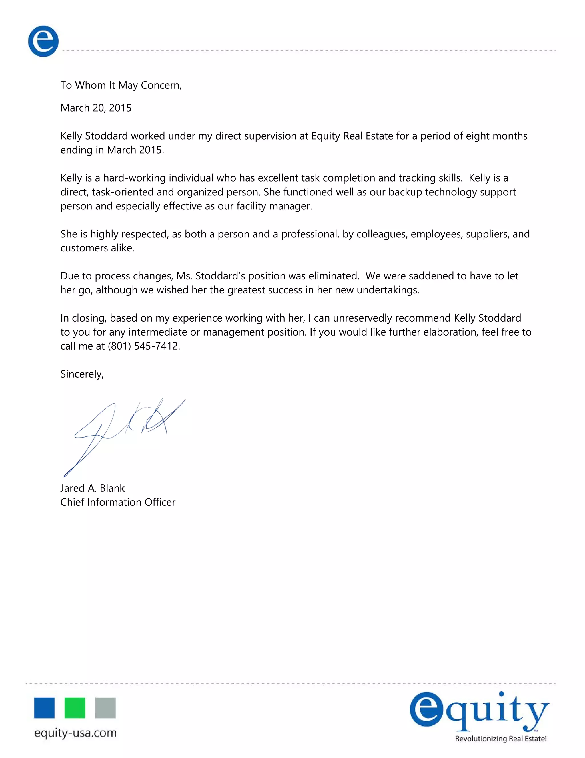 Letter of Recommendation of Former Employee
To Whom It May Concern,
March 20, 2015
Kelly Stoddard worked under my direct supervision at Equity Real Estate for a period of eight months
ending in March 2015.
Kelly is a hard-working individual who has excellent task completion and tracking skills. Kelly is a
direct, task-oriented and organized person. She functioned well as our backup technology support
person and especially effective as our facility manager.
She is highly respected, as both a person and a professional, by colleagues, employees, suppliers, and
customers alike.
Due to process changes, Ms. Stoddard’s position was eliminated. We were saddened to have to let
her go, although we wished her the greatest success in her new undertakings.
In closing, based on my experience working with her, I can unreservedly recommend Kelly Stoddard
to you for any intermediate or management position. If you would like further elaboration, feel free to
call me at (801) 545-7412.
Sincerely,
Jared A. Blank
Chief Information Officer