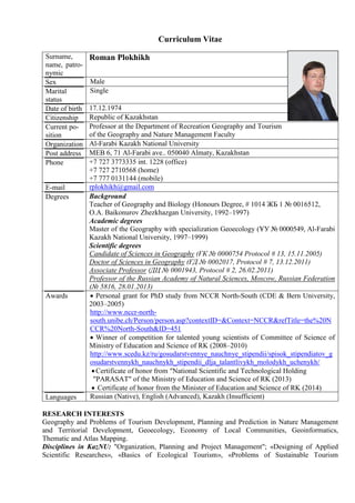 Curriculum Vitae
Surname,
name, patro-
nymic
Roman Plokhikh
Sex Male
Marital
status
Single
Date of birth 17.12.1974
Citizenship Republic of Kazakhstan
Current po-
sition
Professor at the Department of Recreation Geography and Tourism
of the Geography and Nature Management Faculty
Organization Al-Farabi Kazakh National University
Post address MEB 6, 71 Al-Farabi ave.. 050040 Almaty, Kazakhstan
Phone +7 727 3773335 int. 1228 (office)
+7 727 2710568 (home)
+7 777 0131144 (mobile)
E-mail rplokhikh@gmail.com
Degrees Background
Teacher of Geography and Biology (Honours Degree, # 1014 ЖБ 1 № 0016512,
O.A. Baikonurov Zhezkhazgan University, 1992–1997)
Academic degrees
Master of the Geography with specialization Geoecology (ҰУ № 0000549, Al-Farabi
Kazakh National University, 1997–1999)
Scientific degrees
Candidate of Sciences in Geography (ҒК № 0000754 Protocol # 13, 15.11.2005)
Doctor of Sciences in Geography (ҒД № 0002017, Protocol # 7, 13.12.2011)
Associate Professor (ДЦ № 0001943, Protocol # 2, 26.02.2011)
Professor of the Russian Academy of Natural Sciences, Moscow, Russian Federation
(№ 5816, 28.01.2013)
Awards  Personal grant for PhD study from NCCR North-South (CDE & Bern University,
2003–2005)
http://www.nccr-north-
south.unibe.ch/Person/person.asp?contextID=&Context=NCCR&refTitle=the%20N
CCR%20North-South&ID=451
 Winner of competition for talented young scientists of Committee of Science of
Ministry of Education and Science of RK (2008–2010)
http://www.scedu.kz/ru/gosudarstvennye_nauchnye_stipendii/spisok_stipendiatov_g
osudarstvennykh_nauchnykh_stipendii_dlja_talantlivykh_molodykh_uchenykh/
Certificate of honor from "National Scientific and Technological Holding
"PARASAT" of the Ministry of Education and Science of RK (2013)
 Certificate of honor from the Minister of Education and Science of RK (2014)
Languages Russian (Native), English (Advanced), Kazakh (Insufficient)
RESEARCH INTERESTS
Geography and Problems of Tourism Development, Planning and Prediction in Nature Management
and Territorial Development, Geoecology, Economy of Local Communities, Geoinformatics,
Thematic and Atlas Mapping.
Disciplines in KazNU: "Organization, Planning and Project Management"; «Designing of Applied
Scientific Researches», «Basics of Ecological Tourism», «Problems of Sustainable Tourism
 