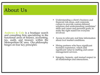 About Us
Andrews & Cole is a boutique search
and consulting firm specializing in the
functional areas of finance, accounting,
tax, audit, and treasury within the
Metropolitan DC area. Our philosophy
hinges on four key principles:
• Understanding a client's business and
financial risk areas, and corporate
culture to provide custom-tailored
solutions and understanding candidates’
skills and career and personal goals, to
make the right match for everyone
involved.
• Access to relevant, real time information
about local market conditions.
• Hiring partners who have significant
business experience, which add
significant value to staffing and career
management services.
• Integrity, honesty, and mutual respect in
all relationships and interactions.
 