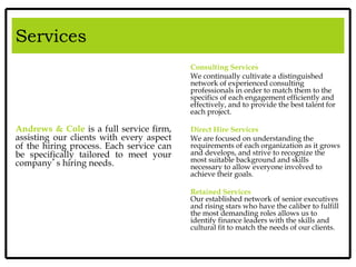 Services
Andrews & Cole is a full service firm,
assisting our clients with every aspect
of the hiring process. Each service can
be specifically tailored to meet your
company’s hiring needs.
Consulting Services
We continually cultivate a distinguished
network of experienced consulting
professionals in order to match them to the
specifics of each engagement efficiently and
effectively, and to provide the best talent for
each project.
Direct Hire Services
We are focused on understanding the
requirements of each organization as it grows
and develops, and strive to recognize the
most suitable background and skills
necessary to allow everyone involved to
achieve their goals.
Retained Services
Our established network of senior executives
and rising stars who have the caliber to fulfill
the most demanding roles allows us to
identify finance leaders with the skills and
cultural fit to match the needs of our clients.
Services
 