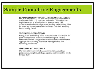 Search and Consulting Capabilities
ERP IMPLEMENTATION/FINANCE TRANSFORMATION
Andrews & Cole, LLC provided an interim CFO to lead the
implementation of a SaaS solution, along with an ERP
consultant to lead the configuration, testing, and training. This
included a complete overall of the finance function, reducing
headcount by 2 staff.
TECHNICAL ACCOUNTING
Filling in for a maternity leave, our consultant, a CPA with 20
years of experience, worked with the European Finance
Director to review all significant transactions to determine the
appropriate accounting treatment, writing memos and
reviewing disclosures.
SOX/INTERNAL CONTROLS
Our consultant successfully documented all accounting
processes and implemented appropriate controls for this newly
formed REIT.
Sample Consulting Engagements
 