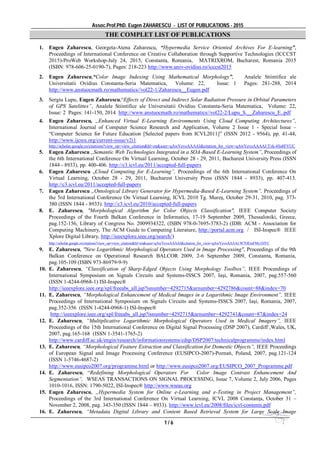 Assoc.Prof.PhD. Eugen ZAHARESCU - LIST OF PUBLICATIONS - 2015
1 / 6
THE COMPLET LIST OF PUBLICATIONS
1. Eugen Zaharescu, Georgeta-Atena Zaharescu, “Hypermedia Service Oriented Archives For E-learning”,
Proceedings of International Conference on Creative Collaboration through Supportive Technologies (ICCCST
2015)-ProWeb Workshop-July 24, 2015, Constanta, Romania, MATRIXROM, Bucharest, Romania 2015
(ISBN: 978-606-25-0190-7), Pages: 218-223 http://www.univ-ovidius.ro/icccst2015
2. Eugen Zaharescu,“Color Image Indexing Using Mathematical Morphology”, Analele Stiintifice ale
Universitatii Ovidius Constanta-Seria Matematica, Volume: 22, Issue: 1 Pages: 281-288, 2014
http://www.anstuocmath.ro/mathematics//vol22-1/Zaharescu__Eugen.pdf
3. Sergiu Lupu, Eugen Zaharescu,“Effects of Direct and Indirect Solar Radiation Pressure in Orbital Parameters
of GPS Satelittes”, Analele Stiintifice ale Universitatii Ovidius Constanta-Seria Matematica, Volume: 22,
Issue: 2 Pages: 141-150, 2014 http://www.anstuocmath.ro/mathematics//vol22-2/Lupu_S.__Zaharescu_E..pdf
4. Eugen Zaharescu, „Enhanced Virtual E-Learning Environments Using Cloud Computing Architectures”,
International Journal of Computer Science Research and Application, Volume 2 Issue 1 - Special Issue –
“Computer Science for Future Education [Selected papers from ICVL2011]” (ISSN 2012 - 9564), pp. 41-44,
http://www.ijcsra.org/current-issue/v2i1
http://scholar.google.ro/citations?view_op=view_citation&hl=en&user=qAwYevoAAAAJ&citation_for_view=qAwYevoAAAAJ:Tyk-4Ss8FVUC
5. Eugen Zaharescu ,,Semantic Web Technologies Integrated in a SOA-Based E-Learning System”, Proceedings of
the 6th International Conference On Virtual Learning, October 28 - 29, 2011, Bucharest University Press (ISSN
1844 - 8933), pp. 400-406. http://c3.icvl.eu/2011/accepted-full-papers
6. Eugen Zaharescu „Cloud Computing for E-Learning”, Proceedings of the 6th International Conference On
Virtual Learning, October 28 - 29, 2011, Bucharest University Press (ISSN 1844 - 8933), pp. 407-413.
http://c3.icvl.eu/2011/accepted-full-papers
7. Eugen Zaharescu „Ontological Library Generator for Hypermedia-Based E-Learning System”, Proceedings of
the 5rd International Conference On Virtual Learning, ICVL 2010 Tg. Mureş, October 29-31, 2010, pag. 373-
380 (ISSN 1844 - 8933). http://c3.icvl.eu/2010/accepted-full-papers
8. E. Zaharescu, "Morphological Algorithm for Color Objects Classification", IEEE Computer Society
Proceedings of the Fourth Balkan Conference in Informatics, 17-19 September 2009, Thessaloniki, Greece,
pag.152-156, Library of Congress No. 2009934322, (ISBN 978-0-7695-3783-2) (IDB: ACM - Association for
Computing Machinery, The ACM Guide to Computing Literature, http://portal.acm.org / ISI-Inspec® IEEE
Xplore Digital Library, http://ieeexplore.ieee.org/search/)
http://scholar.google.ro/citations?view_op=view_citation&hl=en&user=qAwYevoAAAAJ&citation_for_view=qAwYevoAAAAJ:W7OEmFMy1HYC
9. E. Zaharescu, "New Logarithmic Morphological Operators Used in Image Processing", Proceedings of the 9th
Balkan Conference on Operational Research BALCOR 2009, 2-6 September 2009, Constanta, Romania,
pag.105-109 (ISBN 973-86979-9-9)
10. E. Zaharescu, “Classification of Sharp-Edged Objects Using Morphology Toolbox”, IEEE Proceedings of
International Symposium on Signals Circuits and Systems-ISSCS 2007, Iaşi, Romania, 2007, pag.557-560
(ISSN 1-4244-0968-1) ISI-Inspec®
http://ieeexplore.ieee.org/xpl/freeabs_all.jsp?isnumber=4292715&arnumber=4292786&count=88&index=70
11. E. Zaharescu, “Morphological Enhancement of Medical Images in a Logarithmic Image Environment”, IEEE
Proceedings of International Symposium on Signals Circuits and Systems-ISSCS 2007, Iaşi, Romania, 2007,
pag.352-356 (ISSN 1-4244-0968-1) ISI-Inspec®
http://ieeexplore.ieee.org/xpl/freeabs_all.jsp?isnumber=4292715&arnumber=4292741&count=87&index=24
12. E. Zaharescu, “Multiplicative Logarithmic Morphological Operators Used in Medical Imagery”, IEEE
Proceedings of the 15th International Conference on Digital Signal Processing (DSP 2007), Cardiff ,Wales, UK,
2007, pag.165-168 (ISSN 1-3541-1765-2)
http://www.cardiff.ac.uk/engin/research/informationsystems/cdsp/DSP2007/technicalprogramme/index.html
13. E. Zaharescu, “Morphological Feature Extraction and Classification for Domestic Objects”, IEEE Proceedings
of European Signal and Image Processing Conference (EUSIPCO-2007)-Poznań, Poland, 2007, pag.121-124
(ISSN 1-5746-4687-2)
http://www.eusipco2007.org/programme.html or http://www.eusipco2007.org/EUSIPCO_2007_Programme.pdf
14. E. Zaharescu, “Redefining Morphological Operators For Color Image Contrast Enhancement And
Segmentation”, WSEAS TRANSACTIONS ON SIGNAL PROCESSING, Issue 7, Volume 2, July 2006, Pages
1010-1016, ISSN: 1790-5022, ISI-Inspec® http://www.wseas.org
15. Eugen Zaharescu, „Hypermedia System for Online e-Learning and e-Testing in Project Management”,
Proceedings of the 3rd International Conference On Virtual Learning, ICVL 2008 Constanţa, October 31 –
November 2, 2008, pag. 343-350 (ISSN 1844 – 8933). http://www.icvl.eu/2008/files/icvl-contents.pdf
16. E. Zaharescu, “Metadata Digital Library and Content Based Retrieval System for Large Scale Image
 