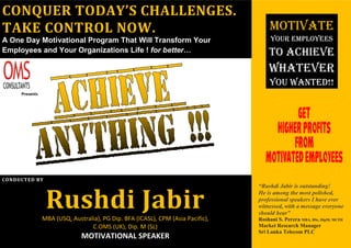 Presents
CONDUCTED BY
Rushdi JabirMBA (USQ, Australia), PG Dip. BFA (ICASL), CPM (Asia Pacific),
C.OMS (UK), Dip. M (SL)
MOTIVATIONAL SPEAKER
CONQUER TODAY’S CHALLENGES.
TAKE CONTROL NOW.
A One Day Motivational Program That Will Transform Your
Employees and Your Organizations Life ! for better…
MOTIVATE
YOUR EMPLOYEES
TO ACHIEVE
WHATEVER
YOU WANTED!!
“Rushdi Jabir is outstanding!
He is among the most polished,
professional speakers I have ever
witnessed, with a message everyone
should hear”
Roshani S. Perera MBA, BSc, DipM, MCIM
Market Research Manager
Sri Lanka Telecom PLC
 