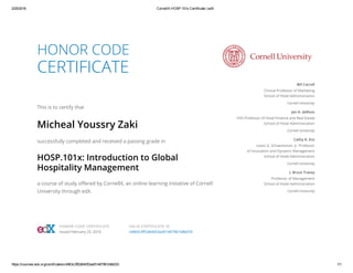 2/25/2016 CornellX HOSP.101x Certificate | edX
https://courses.edx.org/certificates/c4963c3ff2d64053ad51467961b8b033 1/1
HONOR CODE
CERTIFICATE
This is to certify that
Micheal Youssry Zaki
successfully completed and received a passing grade in
HOSP.101x: Introduction to Global
Hospitality Management
a course of study offered by CornellX, an online learning initiative of Cornell
University through edX.
Bill Carroll
Clinical Professor of Marketing
School of Hotel Administration
Cornell University
Jan A. deRoos
HVS Professor of Hotel Finance and Real Estate
School of Hotel Administration
Cornell University
Cathy A. Enz
Lewis G. Schaeneman, Jr. Professor
of Innovation and Dynamic Management
School of Hotel Administration
Cornell University
J. Bruce Tracey
Professor of Management
School of Hotel Administration
Cornell University
HONOR CODE CERTIFICATE
Issued February 25, 2016
VALID CERTIFICATE ID
c4963c3ff2d64053ad51467961b8b033
 