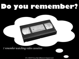 I remember watching video cassettes
Do you remember?
EFL SMARTblog http://efllecturer.blogspot.com/
 