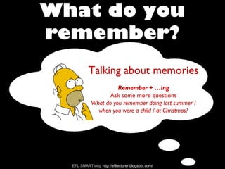 What do you
remember?
EFL SMARTblog http://efllecturer.blogspot.com/
Talking about memories
Remember + …ing
Ask some more questions
What do you remember doing last summer /
when you were a child / at Christmas?
 