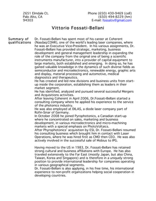 Vittorio Fossati-Bellani
Summary of
qualifications
Dr. Fossati-Bellani has spent most of his career at Coherent
(Nasdaq:COHR), one of the world’s leading laser companies, where
he was an Executive Vice-President. In his various assignments, Dr.
Fossati-Bellani has provided strategic, marketing, business
development and general management leadership in expanding the
role of the company from the original one of being a scientific
instruments manufacturer, into a provider of capital equipment to
large markets, both established and emerging. In doing so, he has
gained valuable knowledge in the dynamics of such diverse fields as
semiconductor and microelectronics, renewable energy, graphic arts
and display, material processing and automotive, medical
diagnostics and therapeutics.
He has created and led new divisions and business units from start-
up inside the corporation, establishing them as leaders in their
market segment.
He has identified, analyzed and pursued several successful Mergers
and Acquisitions activities.
After leaving Coherent in April 2006, Dr.Fossati-Bellani started a
consulting company where he applied his experience to the service
of the photonics industry.
He was also employed at DILAS, a diode laser company part of
Rofin-Sinar of Germany.
In October 2008 he joined Pyrophotonics, a Canadian start-up
where he concentrated on sales, marketing and business
development, in various microelectronics and micro-machining
markets with a special emphasis on PhotoVoltaics.
After Phyrophotonics’ acquisition by ESI, Dr. Fossati-Bellani resumed
his consulting business which brought him in contact with Laser
Operations, where he was hired first as CMO then CEO. He was also
actively involved in the successful sale of Mobius to IPG.
Having moved to the US in 1983, Dr. Fossati-Bellani has retained
strong cultural and business affiliations with Europe. He has also
traveled extensively to the Far East (mostly Japan, but also China,
Taiwan, Korea and Singapore) and is therefore in a uniquely strong
position to provide international leadership for companies operating
in various geographical segments.
Dr. Fossati-Bellani is also applying, in his free time, his international
experience to non-profit organizations helping social cooperation in
developing countries.
2651 Elmdale Ct.
Palo Alto, CA
94303
Phone (650) 430-9469 (cell)
(650) 494-8229 (hm)
E-mail: fossativ@gmail.com
 