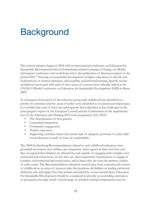 10
The current initiative began in 2004 with an international conference on Education for
Sustainable Development held in Gothenburg entitled Learning to Change our World.
Subsequent conferences and workshops led to the publication of discussion papers in the
period 2005-7 focusing on sustainable development in higher education, in schools and
in preschools, in teacher education, and in public and informal learning. Specific recom-
mendations associated with each of these areas of concern were officially tabled at the
UNESCO World Conference on Education for Sustainable Development (ESD) in Bonn
2009.
In subsequent discussions of the reference group early childhood was identified as a
priority for attention and five areas of policy were identified as of paramount importance.
It is notable that each of these has subsequently been identified as key challenges in the
joint progress report of the European Council and the Commission on the implementa-
tion of the Education and Training 2010 work programme (EC, 2010):
•	 The dissemination of best practice
•	 Curriculum Integration
•	 Community engagement
•	 Teacher education
•	 Supporting countries where the current lack of adequate provision of early child-
hood education is itself an issue of sustainability
The 2009 Gothenburg Recommendations related to early childhood education were
grounded on notions that children are competent, active agents in their own lives and
they recognised that children are affected by, and capable of engaging with complex envi-
ronmental and social issues. In fact they are often required by circumstance to engage in
complex environmental and social issues, and at times they are even the primary victims
of such events. The Recommendations therefore steered away from romanticized notions
of childhood as an arena of innocent play that positions all children as leading exclusively
sheltered, safe and happy lives that remain untouched by events around them. Education
for Sustainable Development should be considered to provide an overriding orientation
or perspective through which a broad range of problem solving competencies may be
Background
 
