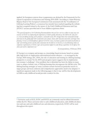 11
applied. In European contexts these competencies are defined by the Framework for Eu-
ropean Cooperation in Education and Training 2010-2020. According to Adam Pokorny,
Deputy Head of the European Commission Unit associated with the ‘Coordination of
Lifelong Learning Policies’, a consensus has recently been reached regarding the rethink-
ing that is required related to the nature of the Early Childhood Education and Care
(ECEC)* services provided and of how children experience them:
”The general perspective of the Gothenburg Recommendations that you have sent to us reflects in many ways our
concerns on ECEC by emphasising the importance of holistic quality education of the child in the early years
as a basis for lifelong learning and to promote a sustainable society. We strongly believe that sustainable develop-
ment must be the guiding light both in daily life in pre-schools, school, adult education universities and longer term
planning. To have an interdisciplinary approach to ECEC issues, to promote quality by the professionalisation of
staff and involving parents and the wider community into the field are in the focus of our forthcoming studies on
competence requirements of ECEC staff and on parental support in early literacy acquisition. In the light of the
above your work is important to us.”
(Correspondence, 4 February 2010)
If Europe is to compete and prosper as a knowledge-based economy based on sustain-
able, high levels of employment and reinforced social cohesion — as envisaged in the
Europe 2020 strategy (EC, 2010), the role of education and training in a lifelong learning
perspective is crucial. Yet the 2010 joint progress report suggests that its implementa-
tion remains ‘a challenge’. A key problem that is identified has been the failure in many
cases to adopt a holistic view of lifelong learning that encompasses the full life cycle. The
lifelong learning strategies of many countries remain focused on particular sectors or
target groups and more coherent and comprehensive approaches need to be adopted. A
significant argument made in the following pages is that it may well be that developments
in ESD in early childhood would provide a catalyst for this.
* Acronyms such as ECE, ECEC and ECCE are commonly used in official documents
within the EU. These acronyms refer to early childhood education, early childhood educa-
tion and care and early childhood care and education, respectively. ECEC will be used
throughout this report.
 