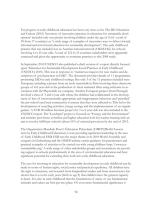 14
Yet progress in early childhood education has been very slow so far. The DG Education
and Culture (2010) ‘Inventory of innovative practices in education for sustainable devel-
opment’ included only one project involving children under the age of 8 (of a total of
30 from 17 countries) as “a wide range of examples of innovative ways to deliver formal,
informal and non-formal education for sustainable development”. The early childhood
practice that was included was an Austrian national network (OKOLOG) for schools
involving 6 to 25 year olds. A total of 212 in 33 countries stakeholders were apparently
contacted and given the opportunity to nominate practices to this 2008 study.
In September 2010 UNESCO also published a draft version of a report directly focused
upon ‘Education for Sustainable Development Good Practices in Early Childhood’
(UNESCO, 2010). This was in response to “numerous requests for case studies and de-
scriptions of good practices in ESD”. The document provides details of 11 programmes
promoting ESD in early childhood settings. But only 3 of the 11 practices included were
European; including a project from an école maternelle in Paris involving three classroom
groups of 4-6 year olds in the production of short animated films using webcams in as-
sociation with the Playmobile toy company. Another European project (from Portugal)
involved a class of 3 and 4 year olds where the children had collaborated in the develop-
ment of lists of environmentally appropriate and inappropriate behaviors and ‘patrolled’
the pre-school (and local community) to ensure that they were adhered to. This led to the
development of recycling activities, energy savings and the implementation of an organic
garden. A EUR 28 million German project for 3 to 6 year olds was also included in the
UNESCO report. The ‘Leuchtpol’ project is focused on “Energy and the Environment”
and includes provisions at further and higher education level for teacher training with an
aim to involve 4,000 pre-schools (about 10% of national provision) by the end of 2012.
The Organisation Mondiale Pour L´Éducation Préscolaire (OMEP)(World Associa-
tion for Early Childhood Education) is now providing significant leadership in the area
of Early Childhood ESD. ESD was the major theme in its 2010 World Assembly and
congress in Gothenburg and the OMEP website carries guidance for practitioners and
practical examples of activities to be carried out with young children: http://www.ece-
sustainability.org/ A wide range of other stakeholder groups and associations are provid-
ing support to schools predominantly in the area of environmental education and have
significant potential for extending their work into early childhood education.
The case for investing in education for sustainable development in early childhood can be
made in terms of human rights, social justice and practical expedience. All children have
the right to education, and research from longitudinal studies and from neuroscience has
shown that it is in the early years (birth to age 8) that children have the greatest capacity
to learn. It is also in early childhood that the foundations of many of our fundamental
attitudes and values are first put into place. Of even more fundamental significance it
 