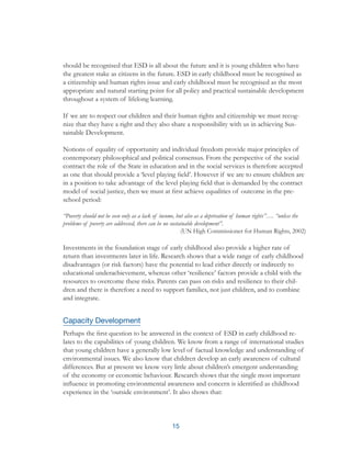 15
should be recognised that ESD is all about the future and it is young children who have
the greatest stake as citizens in the future. ESD in early childhood must be recognised as
a citizenship and human rights issue and early childhood must be recognised as the most
appropriate and natural starting point for all policy and practical sustainable development
throughout a system of lifelong learning.
If we are to respect our children and their human rights and citizenship we must recog-
nize that they have a right and they also share a responsibility with us in achieving Sus-
tainable Development.
Notions of equality of opportunity and individual freedom provide major principles of
contemporary philosophical and political consensus. From the perspective of the social
contract the role of the State in education and in the social services is therefore accepted
as one that should provide a ‘level playing field’. However if we are to ensure children are
in a position to take advantage of the level playing field that is demanded by the contract
model of social justice, then we must at first achieve equalities of outcome in the pre-
school period:
“Poverty should not be seen only as a lack of income, but also as a deprivation of human rights”…. “unless the
problems of poverty are addressed, there can be no sustainable development”.
(UN High Commissioner for Human Rights, 2002)
Investments in the foundation stage of early childhood also provide a higher rate of
return than investments later in life. Research shows that a wide range of early childhood
disadvantages (or risk factors) have the potential to lead either directly or indirectly to
educational underachievement, whereas other ‘resilience’ factors provide a child with the
resources to overcome these risks. Parents can pass on risks and resilience to their chil-
dren and there is therefore a need to support families, not just children, and to combine
and integrate.
Capacity Development
Perhaps the first question to be answered in the context of ESD in early childhood re-
lates to the capabilities of young children. We know from a range of international studies
that young children have a generally low level of factual knowledge and understanding of
environmental issues. We also know that children develop an early awareness of cultural
differences. But at present we know very little about children’s emergent understanding
of the economy or economic behaviour. Research shows that the single most important
influence in promoting environmental awareness and concern is identified as childhood
experience in the ‘outside environment’. It also shows that:
 