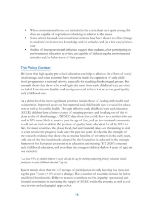 16
•	 When environmental issues are included in the curriculum even quite young chil-
dren are capable of sophisticated thinking in relation to the issues
•	 Some school focused educational interventions have been shown to effect change
in students’ environmental knowledge and/or attitudes and (in a few cases) behav-
iour
•	 Studies of intergenerational influence suggest that students, after participating in
environmental education activities, are capable of influencing the environmental
attitudes and/or behaviours of their parents
The Policy Context
We know that high quality pre-school education can help to alleviate the effects of social
disadvantage, and some countries have therefore made the expansion of early child-
hood programmes a national priority, especially for reaching disadvantaged groups. But
research shows that those who would gain the most from early childhood care are often
excluded. Low-income families and immigrants tend to have less access to good quality
early childhood care.
At a global level the most significant priorities remain those of dealing with health and
malnutrition. Improved access to free maternal and child health care is crucial for educa-
tion as well as for public health. Through effective early childhood care and education
(ECCE) children have a better chance of escaping poverty and breaking out of the vi-
cious cycles of disadvantage. UNESCO data show that a child born to a mother who can
read is 50% more likely to survive past the age of five, and yet international community
is still not on track to deliver the promise of quality basic education for all by 2015. In
fact, for many countries, the global food, fuel and financial crises are threatening to stall
or even reverse the progress made over the past ten years. Yet despite the strength of
the research evidence that shows the economic benefits of investment in the early years,
only one of the five benchmarks adopted by the Council to be achieved in the strategic
framework for European cooperation in education and training (‘ET 2020’) concerns
early childhood education, and even then the youngest children (below 4 years of age) are
not included:
“..at least 95% of children between 4 years old and the age for starting compulsory primary education should
participate in early childhood education” (op cit)
Recent trends show that the EU average of participation in early learning has risen dur-
ing the past 7 years (+ 6% relative change). But a number of countries remain far below
established benchmarks. Different reasons contribute to this disparity: operational and
financial constraints in increasing the supply of ECEC within the country, as well as cul-
tural norms and pedagogical approaches.
 