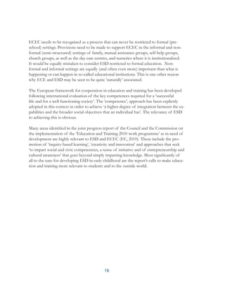 18
ECEC needs to be recognised as a process that can never be restricted to formal (pre-
school) settings. Provisions need to be made to support ECEC in the informal and non-
formal (semi-structured) settings of family, mutual assistance groups, self-help groups,
church groups, as well as the day care centres, and nurseries where it is institutionalised.
It would be equally mistaken to consider ESD restricted to formal education. Non-
formal and informal settings are equally (and often even more) important than what is
happening or can happen in so-called educational institutions. This is one other reason
why ECE and ESD may be seen to be quite ’naturally’ associated.
The European framework for cooperation in education and training has been developed
following international evaluation of the key competences required for a ‘successful
life and for a well functioning society’. The ‘competence’, approach has been explicitly
adopted in this context in order to achieve ‘a higher degree of integration between the ca-
pabilities and the broader social objectives that an individual has’. The relevance of ESD
to achieving this is obvious.
Many areas identified in the joint progress report of the Council and the Commission on
the implementation of the ‘Education and Training 2010 work programme’ as in need of
development are highly relevant to ESD and ECEC (EC, 2010). These include the pro-
motion of ‘inquiry-based learning’, ‘creativity and innovation’ and approaches that seek
‘to impart social and civic competencies, a sense of initiative and of entrepreneurship and
cultural awareness’ that goes beyond simply imparting knowledge. Most significantly of
all to the case for developing ESD in early childhood are the report’s calls to make educa-
tion and training more relevant to students and to the outside world.
 
