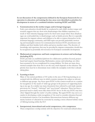 19
In our discussion of the competencies defined in the European framework for co-
operation in education and training five key areas were identified as priorities for
development in terms of a combined initiative involving ECEC and ESD:
1.	 Communication in the mother tongue and in foreign languages
Early years education should ideally be conducted in each child’s mother tongue and
research suggests that any short term disadvantages that children experience as a
result of their minority language tend to be short term except where these disadvan-
tages are confounded due to disadvantages such as family poverty. But it is especially
important for migrant cultures and children to be able to express themselves in the
dominant language community, and ESD topics can provide particularly motivat-
ing and meaningful contexts for communication between ECEC practitioners and
children and their families both within and across member states. The diversity of
knowledge and experience that may be provided by migrant communities should also
be recognized as potentially rich resources for European sustainable development.
2.	 Mathematical competence and basic competences in science and technology
(including ICT)
ECEC provides an established platform for collaborative problem-focused, project-
based and enquiry-based learning. Mathematics, science and technology are often
been assumed to be too complicated for young children. Yet there are many docu-
mented examples that show this is not the case; much depends on the educator. The
priority here must be to disseminate more widely the exemplary work that is already
taking place.
3.	 Learning to learn
Many of the current problems of EU policy in the area of life-long learning are as-
sociated with the different ways in which countries interpret the subject as relevant
to different age groups. Any focus upon ECEC in this context would act as a catalyst
for recognition of the needs of wider age groups in the process of supporting learn-
ing at any age. In a similar way many documents have referred to, and made separate
provisions for “formal”, “informal” and “non-formal” education. There has been a
perceived need to clarify more fully where ECEC fits in. In this way ECEC may have
often ‘slipped through the cracks’ of policy making. But again ECEC may serve as a
catalyst in developing a wider recognition of the need to consider education beyond
its institutional contexts. Can boundaries/disconnections between different seg-
ments/sections of education be overcome by creating a more coherent holistic vision
of lifelong learning within the EU?
4.	 Interpersonal, intercultural and social competences, civic competence
These competences overlap entirely with the objectives for social and cultural educa-
 