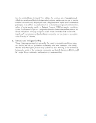 20
tion for sustainable development. They address the common aim of equipping indi-
viduals to participate effectively in increasingly diverse social contexts, and to resolve
conflict where necessary. Equally the civic competence that equips individuals to fully
participate in civic life is required as much in sustainable development as in any other
sphere of social activity, conflict or dialogue. From an ECEC perspective provisions
for the development of greater competence in cultural awareness and expression are
closely related as it is widely recognised that it is only on the basis of understand-
ing of one’s own ethnicity and cultural expressions that one can begin to respect the
wider diversity of cultures.
5.	 Initiative and Entrepreneurship
Young children possess an inherent ability for creativity, risk taking and innovation,
and they do not rule out possibilities before they have been attempted. Also young
children do not recognize, nor are they restricted in their thinking, by any distinction
between the world of the home and community, and that of the school. ECEC could
be a major driver for initiative and innovation for sustainability.
 
