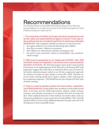 22
1. The citizenship of children of all ages should be recognised as well
as their rights and responsibilities as agents involved in many day-to-
day practices that are considered significant to achieving sustainable
development. This recognition includes an awareness of, and concern for:
•	 the negative influences of commercial advertising upon children;
•	 their direct economic influence as consumers;
•	 their influence on wider patterns of family consumption; and
•	 the need to create community ‘cultures of sustainability’, also around pre-
school settings)
2. ESD must be recognised as an integral part of ECEC. Also, ESD
and ECEC should be integrated in pre-service and in-service teacher
education at all levels. The 2010 joint progress report of the Council and the
Commission on the implementation of the ‘Education and Training 2010 work
programme’ suggests that, while there are indications that in some countries ini-
tial teacher education prepares teachers to use the key competencies approach,
the majority of teachers are those already in service (EC, 2010). Therefore, in-
service teacher training should receive greater emphasis, while embracing the
key competencies approach. ESD should become part and parcel of both types
of teacher training.
3. There is a need to develop a better and more holistic, understand-
ing of lifelong learning. Young children have an influence on the adults around
them. At the same time the world of government, industry, culture, business,
commerce and voluntary associations is not separate from that of young chil-
dren. Those employed and active in that world are not workers alone, many are
the parents, grandparents, aunties and uncles of young children. Their networks
and their efforts in terms of early childhood education may play a key role in the
development of more sustainable futures.
The European Panel on Sustainable Development proposes the following
recommendations to be taken into account in the further development of Early
Childhood Education within the EU:
Recommendations
 