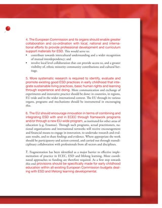 23
4. The European Commission and its organs should enable greater
collaboration and co-ordination with local, national and interna-
tional efforts to provide professional development and curriculum
support materials for ESD. This would serve to:
•	 contribute towards intercultural understanding and a wider recognition
of mutual interdependency; and
•	 involve local level collaboration that can provide access to, and a greater
visibility of, ethnic minority community contributions and cultural her-
itage.
5. More systematic research is required to identify, evaluate and
promote existing good ESD practices in early childhood that inte-
grate sustainable living practices, basic human rights and learning
through experience and doing. More communication and exchange of
experiments and innovative practice should be done: in countries, in regions,
EU-wide and in the wider international context. The EU through its various
organs, programs and mechanisms should be instrumental in encouraging
this.
6. The EU should encourage innovation in terms of combining and
integrating ESD with and in ECEC through framework programs
and/or through a new EU-wide program, as instituted for other areas of
education (e.g. Erasmus). Through such programs, actual practitioners, na-
tional organizations and international networks will receive encouragement
and financial means to engage in innovation, to undertake research and eval-
uate results, and to share findings and evidence. Where appropriate the work
should be participatory and action-centred, and carried out through transdi-
ciplinary collaboration with professionals from all sectors and disciplines.
7. Fragmentation has been identified as a major barrier to effective imple-
mentation of practice in ECEC, ESD and lifelong learning. More coordi-
nated approaches to funding are therefore required. As a first step towards
this end provisions should be specifically made for early childhood
education within all existing European Commission budgets deal-
ing with ESD and lifelong learning developmental.
 