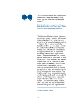 24
“It took Britain half the resources of the
planet to achieve its prosperity; how
many planets will a country like India
require?”
(Mahatma Gandhi, in response to the ques-
tion whether India would achieve the British
standard of living after independence)
”As China and India continue their eco-
nomic rise, western powers will increas-
ingly realize that their remaining com-
parative advantages in tradable sectors
– those in the so-called knowledge-
based industries and services – cannot
be sustained indefinitely. China’s and
India’s wage advantages will not soon
disappear, as they did in Japan and
have begun to do in the tiger econo-
mies. China still has some half a billion
people waiting in the rural areas to enter
urban labour markets which will prevent
wages rising fast in the urban econo-
mies. Soon many developed countries
will be forced to recognize that re-
maining competitive is likely to require
competing on price and quality, even in
the knowledge economy sectors. This
implies tough times for sustaining west-
ern living standards and, combined with
strains over limited energy resources,
major international tensions ahead.
Global – and environmentally sustain-
able - solutions will require open inter-
national dialogue of the highest order”.
(Little and Green, 2009)
 