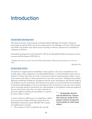 25
Sustainable Development
The future economic, environmental, social and cultural challenges that Europe is facing are
increasingly recognised. What may be less understood are the challenges to be met within Europe
and within each member state and the need to develop an effective education for sustainable de-
velopment at all levels.
Sustainable development was first defined in 1987 by the Brundtland World Commission on Envi-
ronment and Development (WCED), as:
“development that meets the needs of the present without compromising the ability of future generations to meet their own
needs.”
(WCED, 1987)
Sustainable Action
An initiative to support parents and children acting together to live more sustainable lives may
usefully adopt a minor adaptation of the Brundtland definion, so that Sustainable Actions may be
defined as “actions that meets the needs of the present without compromising the ability to meet
future needs or the ability of future generations to meet their own needs.” Adopting this modified
approach would help avoiding any assumptions that the terms ’development’ and ’growth’ might in
any simplistic way be synonymous. The document also hopes to move beyond the more biological-
ly informed understandings of the term development that are focused on outcomes and evolution,
and to encourage initiatives informed by the understandings of development commonly applied in
the arts and in music where they are used to describe the
processes applied in realising the possibilities of a particu-
lar action, object or theme.
As Little and Green (2009) point out, citing Pearce (2007),
more recent and complete definitions drawn from the
Brundtland Commission report (WCED 1987) contain
two additional key concepts:
•	 The concept of ‘need’, in particular the essential
Introduction
“Sustainable Actions
may be defined as “actions
that meet the needs of the
present without compromis-
ing the ability to meet future
needs.”
 